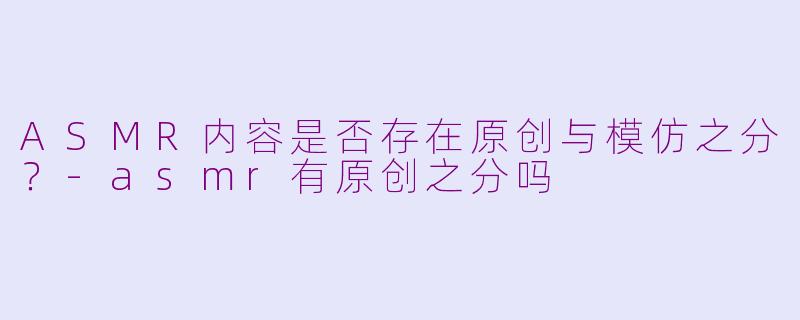 ASMR内容是否存在原创与模仿之分？-asmr有原创之分吗