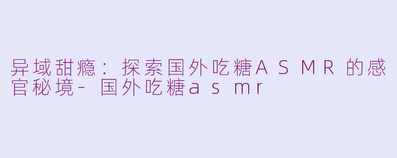 异域甜瘾：探索国外吃糖ASMR的感官秘境-国外吃糖asmr