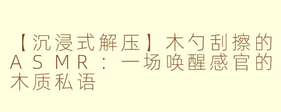 【沉浸式解压】木勺刮擦的ASMR:一场唤醒感官的木质私语