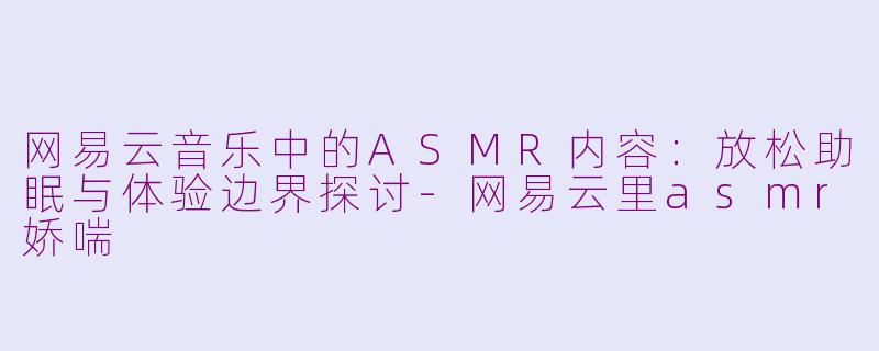 网易云音乐中的ASMR内容：放松助眠与体验边界探讨-网易云里asmr娇喘
