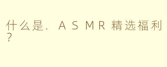 什么是.ASMR精选福利？