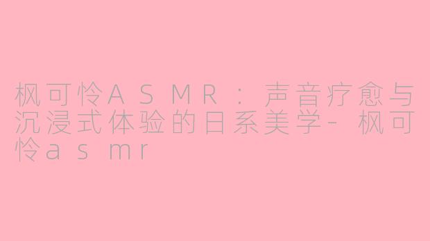 枫可怜ASMR：声音疗愈与沉浸式体验的日系美学-枫可怜asmr