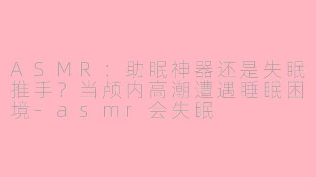 ASMR:助眠神器还是失眠推手?当颅内高潮遭遇睡眠困境-asmr会失眠