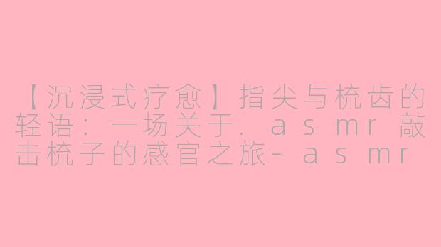 【沉浸式疗愈】指尖与梳齿的轻语：一场关于.asmr敲击梳子的感官之旅-asmr敲击梳子