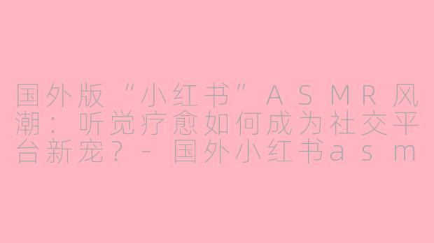 国外版“小红书”ASMR风潮：听觉疗愈如何成为社交平台新宠？-国外小红书asmr