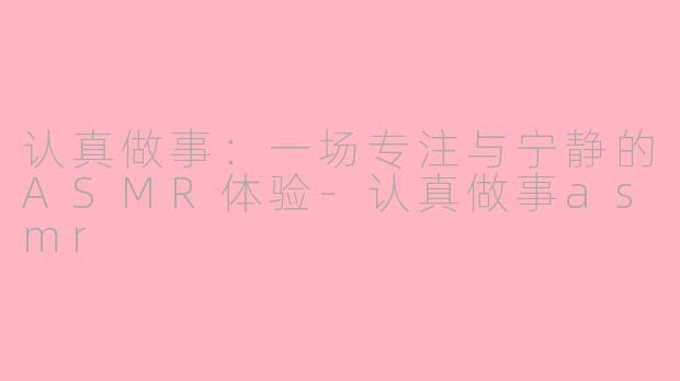 认真做事：一场专注与宁静的ASMR体验-认真做事asmr