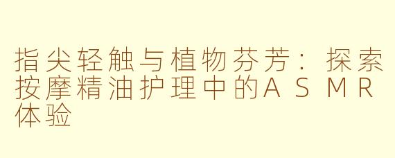 指尖轻触与植物芬芳：探索按摩精油护理中的ASMR体验
