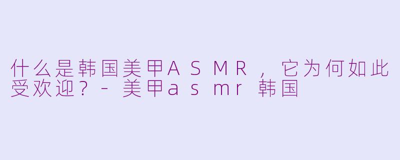 什么是韩国美甲ASMR，它为何如此受欢迎？