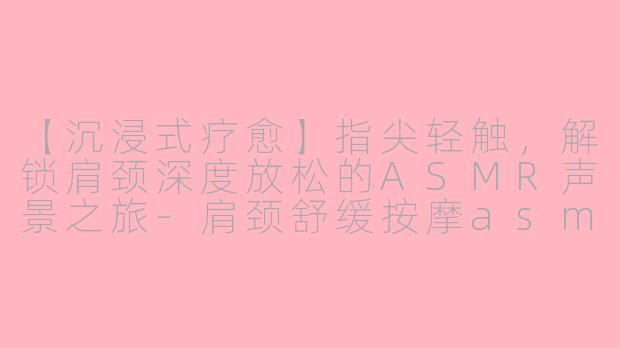 【沉浸式疗愈】指尖轻触，解锁肩颈深度放松的ASMR声景之旅