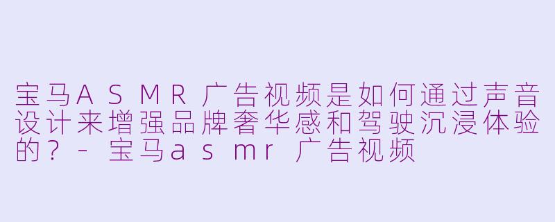宝马ASMR广告视频是如何通过声音设计来增强品牌奢华感和驾驶沉浸体验的？