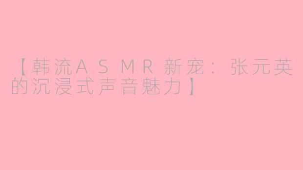 【韩流ASMR新宠：张元英的沉浸式声音魅力】