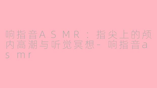 响指音ASMR：指尖上的颅内高潮与听觉冥想-响指音asmr