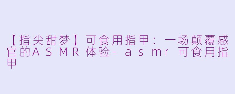【指尖甜梦】可食用指甲:一场颠覆感官的ASMR体验-asmr可食用指甲