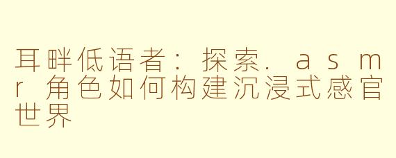 耳畔低语者:探索.asmr角色如何构建沉浸式感官世界