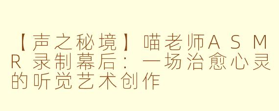 【声之秘境】喵老师ASMR录制幕后：一场治愈心灵的听觉艺术创作
