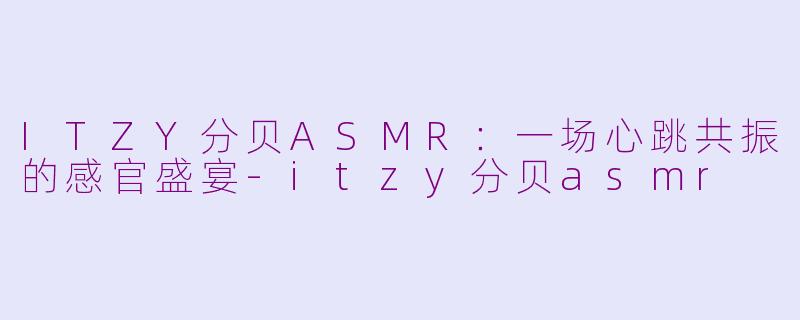 ITZY分贝ASMR：一场心跳共振的感官盛宴-itzy分贝asmr