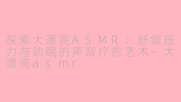 探索大漂亮ASMR：舒缓压力与助眠的声音疗愈艺术-大漂亮asmr