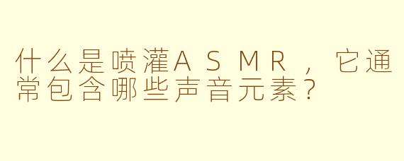 什么是喷灌ASMR，它通常包含哪些声音元素？