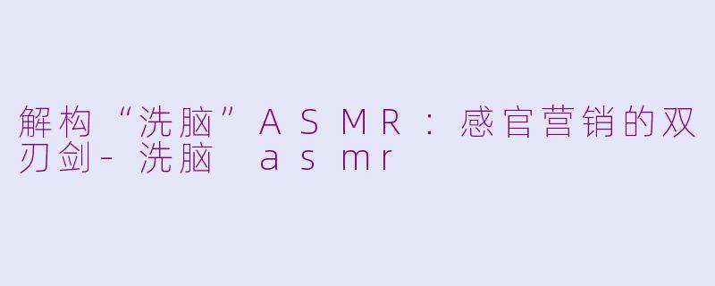 解构“洗脑”ASMR：感官营销的双刃剑-洗脑 asmr