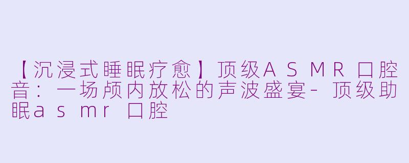 【沉浸式睡眠疗愈】顶级ASMR口腔音：一场颅内放松的声波盛宴-顶级助眠asmr口腔
