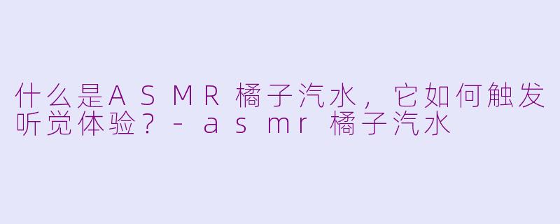 什么是ASMR橘子汽水，它如何触发听觉体验？-asmr橘子汽水