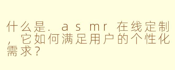 什么是.asmr在线定制，它如何满足用户的个性化需求？