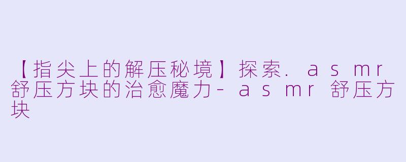 【指尖上的解压秘境】探索.asmr舒压方块的治愈魔力-asmr舒压方块