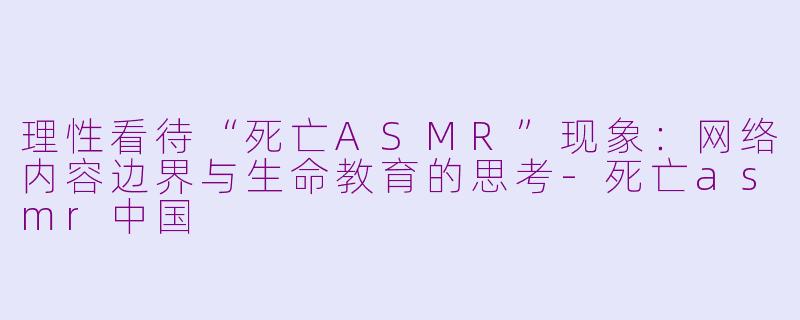 理性看待“死亡ASMR”现象:网络内容边界与生命教育的思考-死亡asmr中国