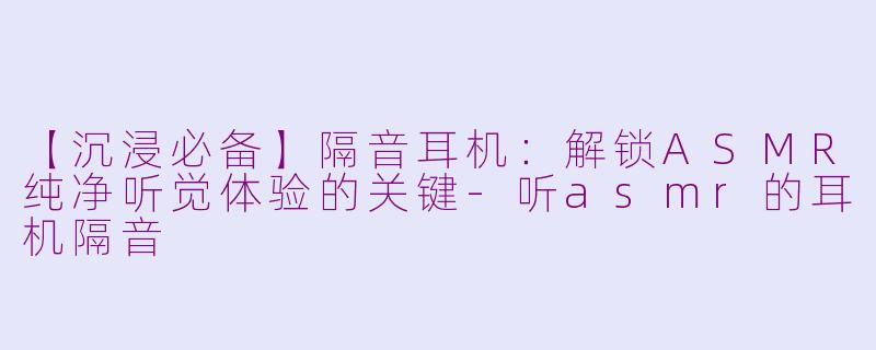 【沉浸必备】隔音耳机：解锁ASMR纯净听觉体验的关键-听asmr的耳机隔音