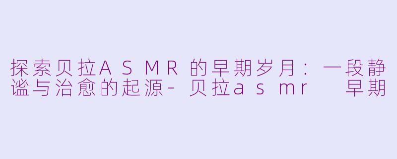 探索贝拉ASMR的早期岁月：一段静谧与治愈的起源-贝拉asmr 早期