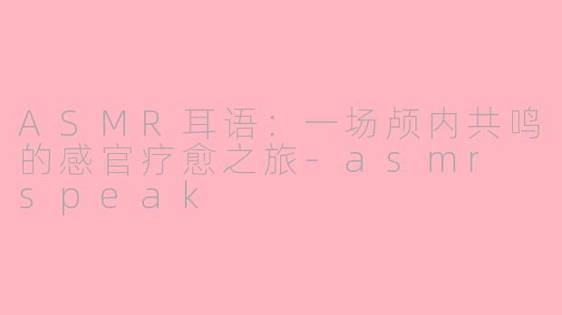 ASMR耳语:一场颅内共鸣的感官疗愈之旅-asmr speak