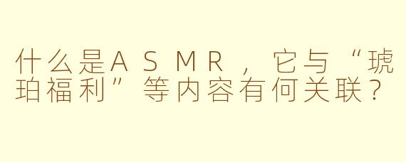 什么是ASMR，它与“琥珀福利”等内容有何关联？