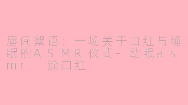唇间絮语：一场关于口红与睡眠的ASMR仪式-助眠asmr 涂口红