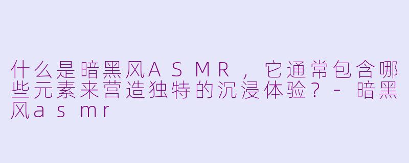什么是暗黑风ASMR，它通常包含哪些元素来营造独特的沉浸体验？-暗黑风asmr
