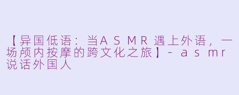 【异国低语：当ASMR遇上外语，一场颅内按摩的跨文化之旅】-asmr说话外国人