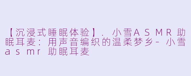 【沉浸式睡眠体验】.小雪ASMR助眠耳麦：用声音编织的温柔梦乡-小雪asmr助眠耳麦