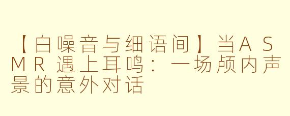 【白噪音与细语间】当ASMR遇上耳鸣：一场颅内声景的意外对话