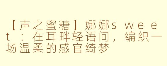【声之蜜糖】娜娜sweet:在耳畔轻语间,编织一场温柔的感官绮梦