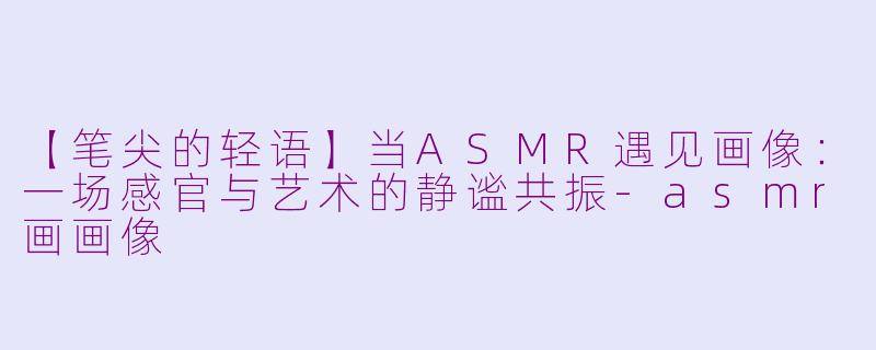 【笔尖的轻语】当ASMR遇见画像：一场感官与艺术的静谧共振-asmr画画像