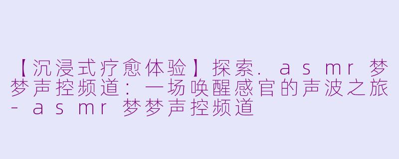 【沉浸式疗愈体验】探索.asmr梦梦声控频道：一场唤醒感官的声波之旅-asmr梦梦声控频道