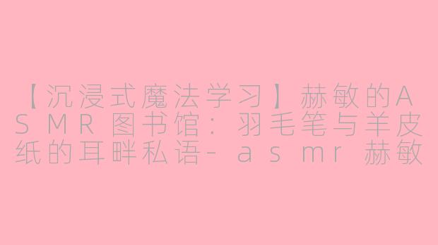 【沉浸式魔法学习】赫敏的ASMR图书馆：羽毛笔与羊皮纸的耳畔私语-asmr赫敏介绍东西