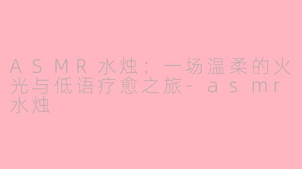 ASMR水烛:一场温柔的火光与低语疗愈之旅-asmr水烛