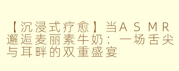 【沉浸式疗愈】当ASMR邂逅麦丽素牛奶:一场舌尖与耳畔的双重盛宴