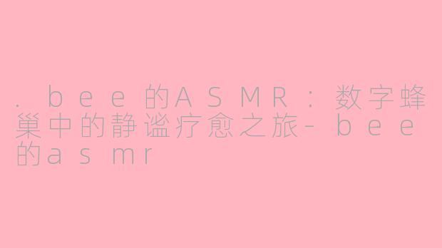 .bee的ASMR:数字蜂巢中的静谧疗愈之旅-bee的asmr