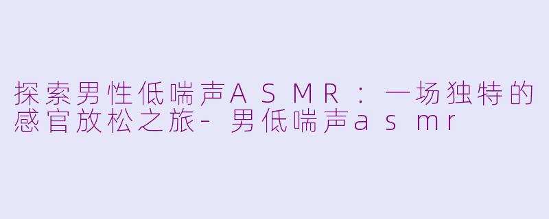 探索男性低喘声ASMR：一场独特的感官放松之旅-男低喘声asmr