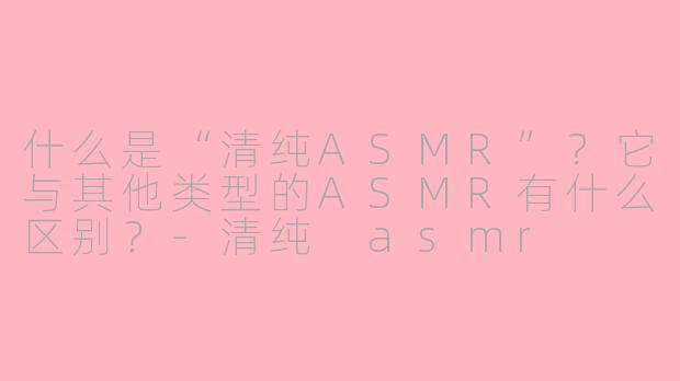 什么是“清纯ASMR”？它与其他类型的ASMR有什么区别？