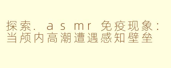 探索.asmr免疫现象：当颅内高潮遭遇感知壁垒