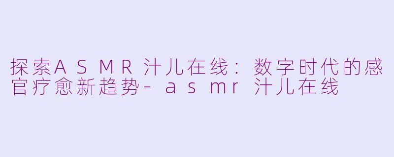 探索ASMR汁儿在线：数字时代的感官疗愈新趋势-asmr汁儿在线