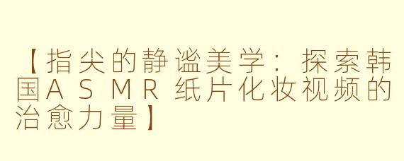 【指尖的静谧美学：探索韩国ASMR纸片化妆视频的治愈力量】
