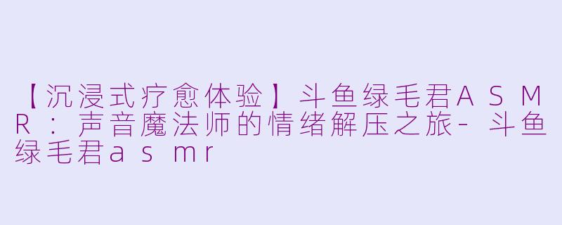 【沉浸式疗愈体验】斗鱼绿毛君ASMR：声音魔法师的情绪解压之旅-斗鱼绿毛君asmr